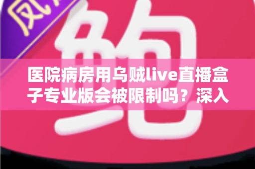 医院病房用乌贼live直播盒子专业版会被限制吗？深入解读医院环境下直播设备的使用规范与应对策略
