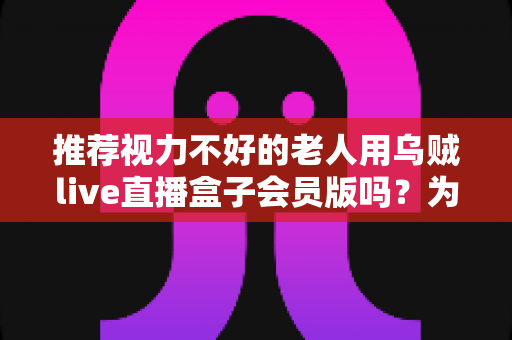 推荐视力不好的老人用乌贼live直播盒子会员版吗？为长辈选购直播盒子的全面指南