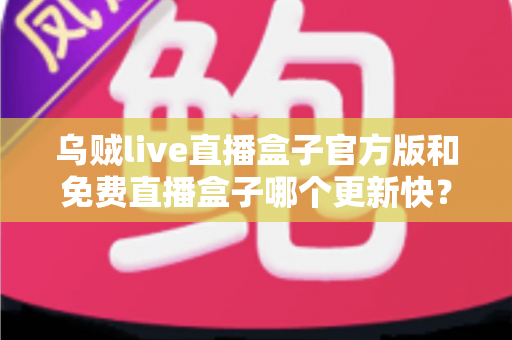 乌贼live直播盒子官方版和免费直播盒子哪个更新快？深度解析更新速度与版本选择指南