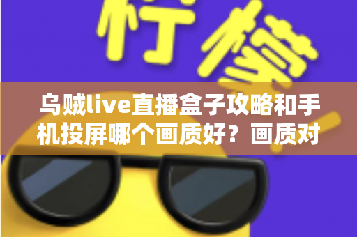 乌贼live直播盒子攻略和手机投屏哪个画质好？画质对比与观看优化全指南