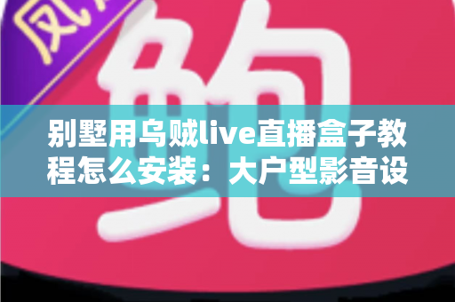 别墅用乌贼live直播盒子教程怎么安装：大户型影音设备从开箱到多房间部署的完整指南