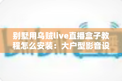 别墅用乌贼live直播盒子教程怎么安装：大户型影音设备从开箱到多房间部署的完整指南