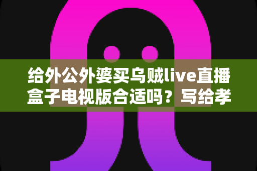 给外公外婆买乌贼live直播盒子电视版合适吗？写给孝顺孙辈的选购与使用全指南