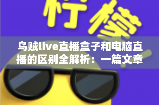 乌贼live直播盒子和电脑直播的区别全解析：一篇文章帮你选对直播设备