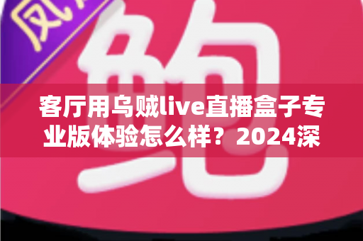 客厅用乌贼live直播盒子专业版体验怎么样？2024深度实测评测，手把手带你看清这款客厅直播神器的真实表现