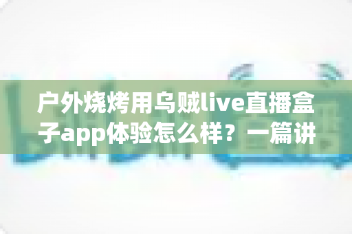 户外烧烤用乌贼live直播盒子app体验怎么样？一篇讲透真实使用感受的深度评测指南