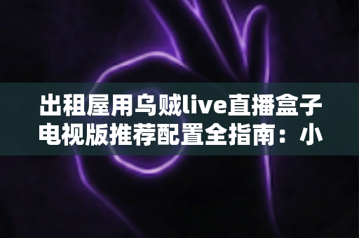 出租屋用乌贼live直播盒子电视版推荐配置全指南:小空间也能畅享大屏直播新体验 出租屋用乌贼live直播盒子电视版推荐配置全指南:小空间也能畅享大屏直播新体验
