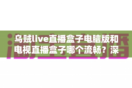 乌贼live直播盒子电脑版和电视直播盒子哪个流畅？深度对比解析与流畅观看实用指南