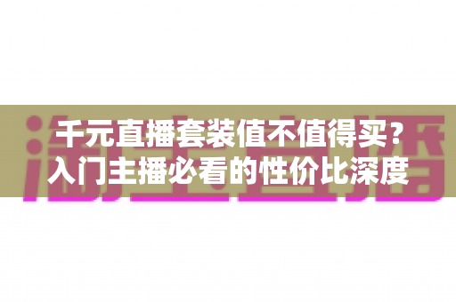 千元直播套装值不值得买？入门主播必看的性价比深度解析