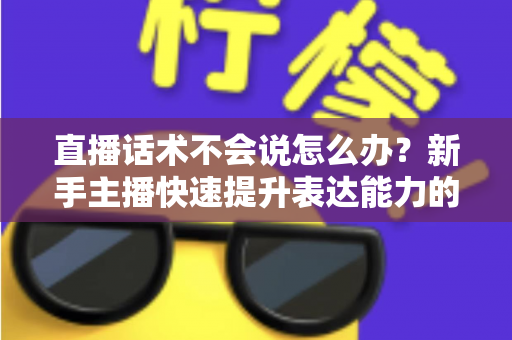 直播话术不会说怎么办？新手主播快速提升表达能力的实战攻略