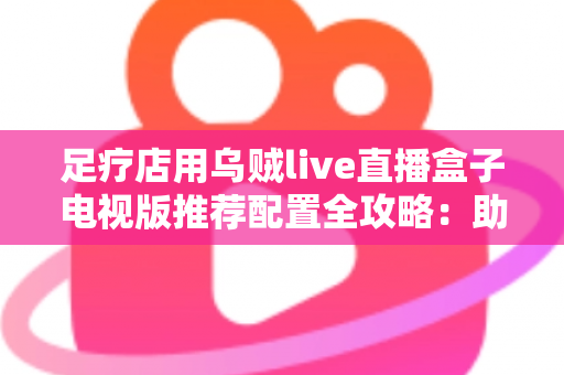 足疗店用乌贼live直播盒子电视版推荐配置全攻略:助您打造高清流畅的门店观影新体验 足疗店用乌贼live直播盒子电视版推荐配置全攻略:助您打造高清流畅的门店观影新体验