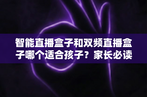 智能直播盒子和双频直播盒子哪个适合孩子？家长必读的选购与使用全指南