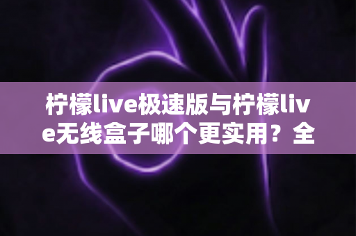 柠檬live极速版与柠檬live无线盒子哪个更实用？全面对比解析助你精准选购