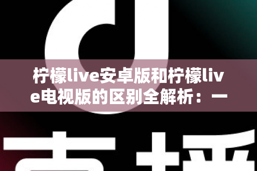 柠檬live安卓版和柠檬live电视版的区别全解析：一文看懂移动端与大屏版如何选择，帮你找到最适合的观影方案