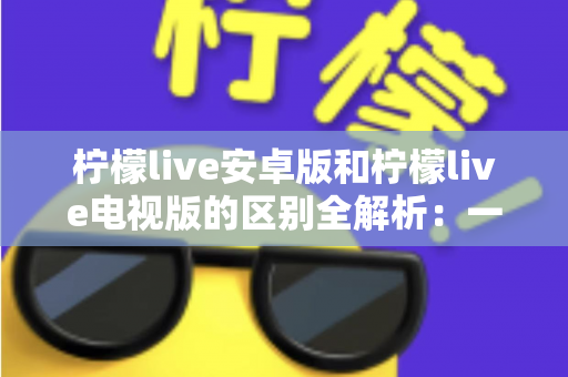 柠檬live安卓版和柠檬live电视版的区别全解析：一文看懂移动端与大屏版如何选择，帮你找到最适合的观影方案