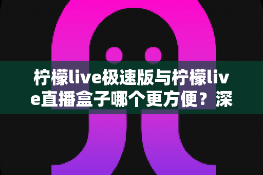 柠檬live极速版与柠檬live直播盒子哪个更方便？深度对比评测助你一眼选出最优方案