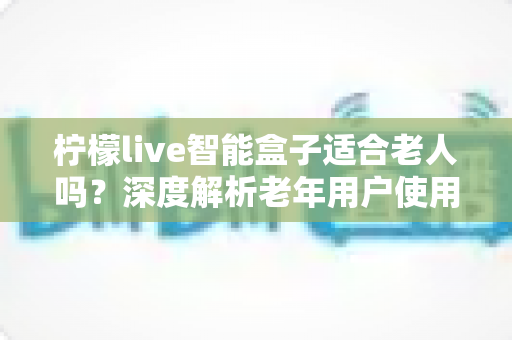柠檬live智能盒子适合老人吗？深度解析老年用户使用体验与选购指南