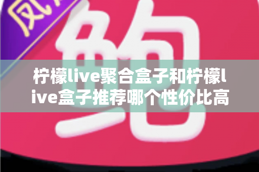 柠檬live聚合盒子和柠檬live盒子推荐哪个性价比高?一文看懂差异与选购建议 柠檬live聚合盒子和柠檬live盒子推荐哪个性价比高?一文看懂差异与选购建议