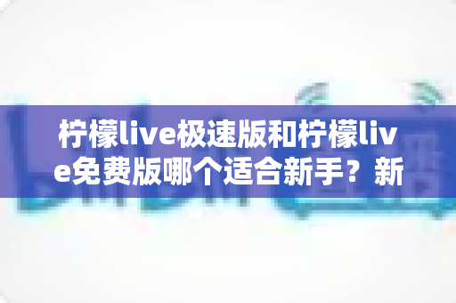 柠檬live极速版和柠檬live免费版哪个适合新手？新手入门选版指南与实用建议