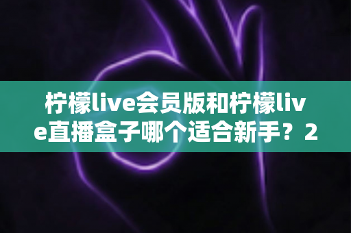 柠檬live会员版和柠檬live直播盒子哪个适合新手？2025最新新手选购指南与使用攻略