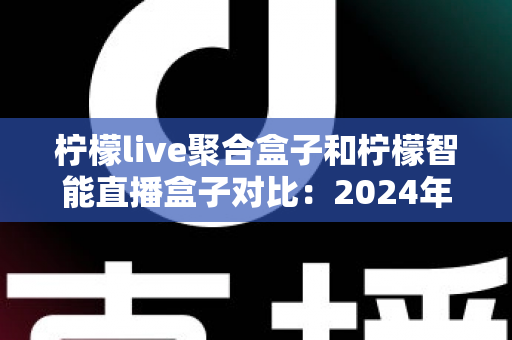 柠檬live聚合盒子和柠檬智能直播盒子对比：2024年最全选购指南，帮你找到最适合的直播神器