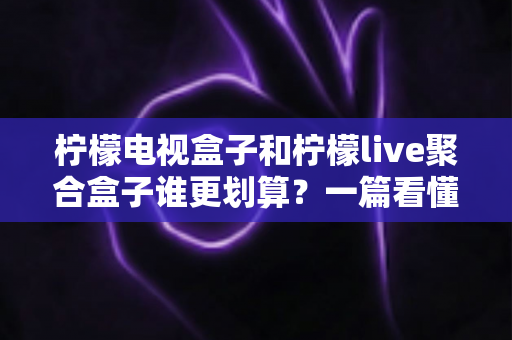 柠檬电视盒子和柠檬live聚合盒子谁更划算？一篇看懂差异的省钱选购测评指南