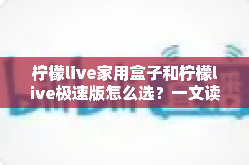 柠檬live家用盒子和柠檬live极速版怎么选？一文读懂两大版本差异，选对不踩坑