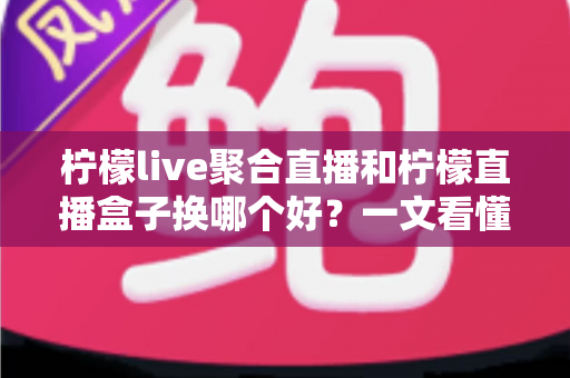 柠檬live聚合直播和柠檬直播盒子换哪个好？一文看懂两大直播工具的差异与选择
