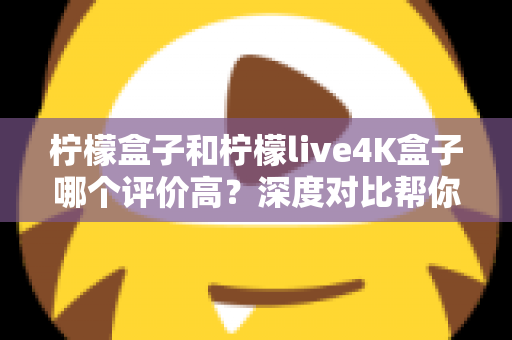柠檬盒子和柠檬live4K盒子哪个评价高？深度对比帮你选出更值得入手的那一款