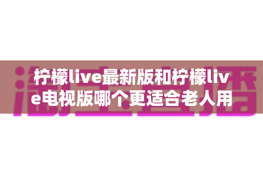 柠檬live最新版和柠檬live电视版哪个更适合老人用？——2024年最全适老化对比指南与选购建议