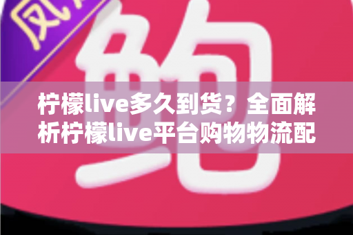 柠檬live多久到货？全面解析柠檬live平台购物物流配送时间、查询方法与实用收货技巧