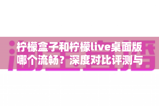 柠檬盒子和柠檬live桌面版哪个流畅？深度对比评测与流畅度优化全攻略