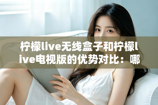 柠檬live无线盒子和柠檬live电视版的优势对比：哪一款更适合你的家庭观影需求？