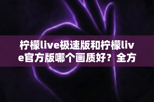 柠檬live极速版和柠檬live官方版哪个画质好？全方位画质对比与选购指南