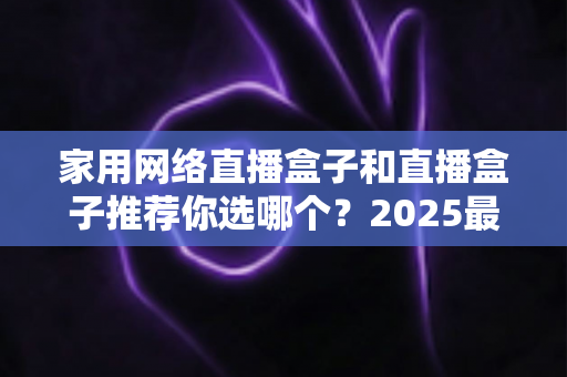 家用网络直播盒子和直播盒子推荐你选哪个？2025最新选购指南帮你一次搞懂
