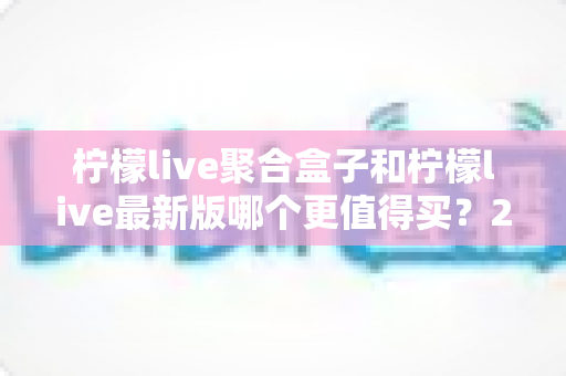 柠檬live聚合盒子和柠檬live最新版哪个更值得买?2025年最全选购对比指南与避坑建议 柠檬live聚合盒子和柠檬live最新版哪个更值得买?2025年最全选购对比指南与避坑建议