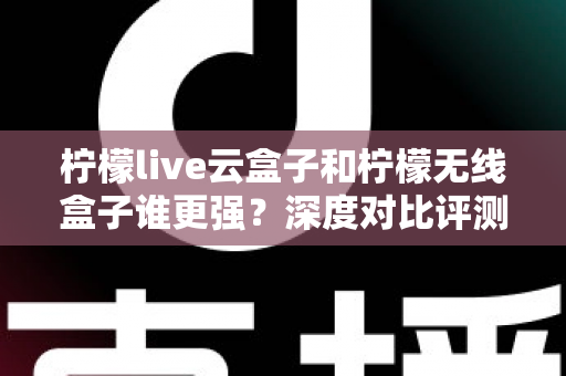 柠檬live云盒子和柠檬无线盒子谁更强？深度对比评测，看完再买不踩坑