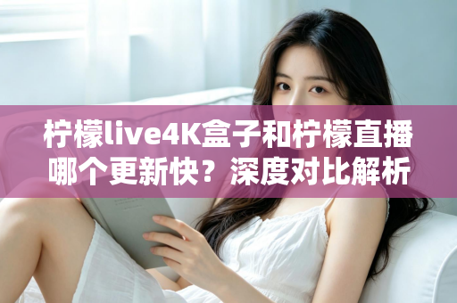 柠檬live4K盒子和柠檬直播哪个更新快？深度对比解析与选购指南