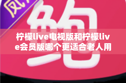 柠檬live电视版和柠檬live会员版哪个更适合老人用？子女必看的完整对比与实用选择指南
