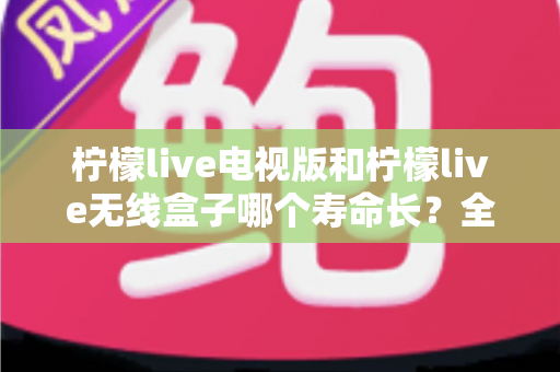柠檬live电视版和柠檬live无线盒子哪个寿命长？全面解析使用寿命差异与科学选购指南