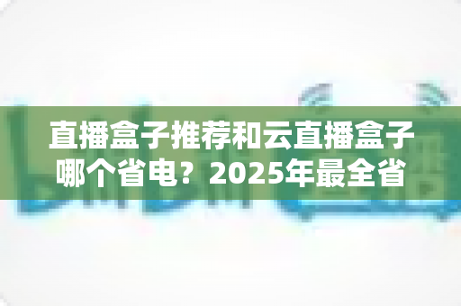 直播盒子推荐和云直播盒子哪个省电？2025年最全省电选购与使用指南