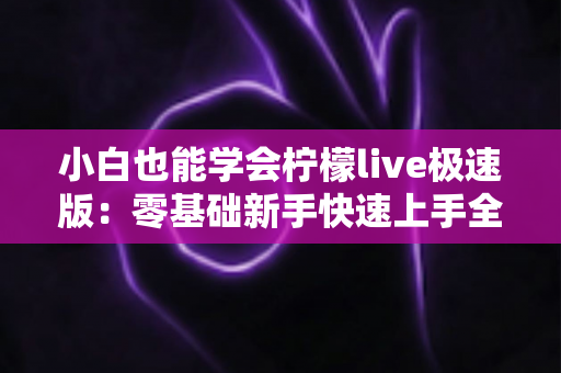 小白也能学会柠檬live极速版：零基础新手快速上手全攻略，轻松玩转直播不求人