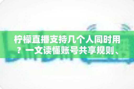 柠檬直播支持几个人同时用？一文读懂账号共享规则、设备限制与多人观看全攻略