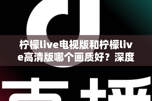 柠檬live电视版和柠檬live高清版哪个画质好?深度画质对比与选购全指南 柠檬live电视版和柠檬live高清版哪个画质好?深度画质对比与选购全指南