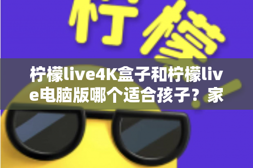 柠檬live4K盒子和柠檬live电脑版哪个适合孩子？家长必读的选购与使用全指南