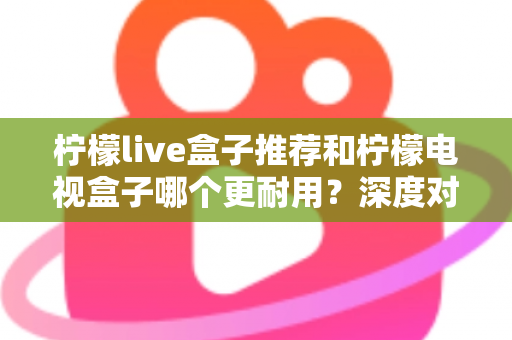 柠檬live盒子推荐和柠檬电视盒子哪个更耐用？深度对比解析助你选对家用电视盒子不踩坑