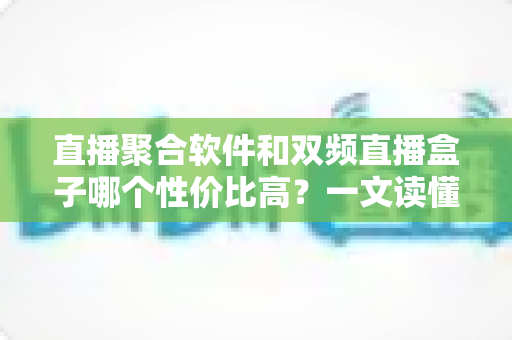 直播聚合软件和双频直播盒子哪个性价比高？一文读懂选购真相与避坑指南
