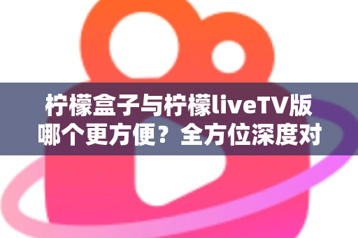 柠檬盒子与柠檬liveTV版哪个更方便？全方位深度对比助你轻松做出最佳选择