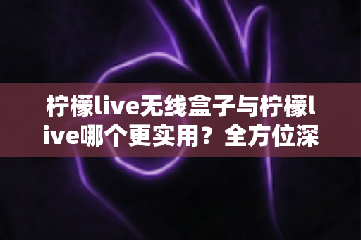 柠檬live无线盒子与柠檬live哪个更实用？全方位深度对比解析，帮你选出最适合自己的观影方案