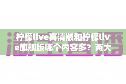 柠檬live高清版和柠檬live旗舰版哪个内容多？两大版本深度对比与选择指南
